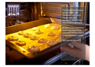 Поставьте противень в
духовку при 100’C
примерно на 2 часа.
Перед тем, как
доставать безе дайте
ему остыть в духовке.
В небольшую креманку
выложите одно безе,
каштаны «Марон Гласе»,
и так несколько слоев.
Ваш десерт готов! 
 