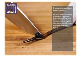 В готовую пену добавьте
немного ванили.
Чтобы извлечь семечки,
разрежьте стручок на
две части, затем тупой
стороной ножа ведите
вдоль стручка. Добавьте
семена в белковую
массу.
 