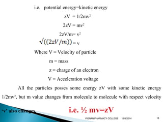 i.e. potential energy=kinetic energy 
zV = 1/2mv2 
2zV = mv2 
2zV/m= v2 
= v 
Where V = Velocity of particle 
m = mass 
z = charge of an electron 
V = Acceleration voltage 
All the particles posses some energy zV with some kinetic energy 
1/2mv2, but m value changes from molecule to molecule with respect velocity 
‘v’ also changes. i.e. ½ mv=zV 
VIGNAN PHARMACY COLLEGE 13/9/2014 18 
 