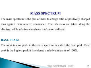 MASS SPECTRUM 
The mass spectrum is the plot of mass to charge ratio of positively charged 
ions against their relative abundance. The m/z ratio are taken along the 
abscissa, while relative abundance is taken on ordinate. 
BASE PEAK: 
The most intense peak in the mass spectrum is called the base peak. Base 
peak is the highest peak it is assigned a relative intensity of 100%. 
VIGNAN PHARMACY COLLEGE 13/9/2014 20 
 