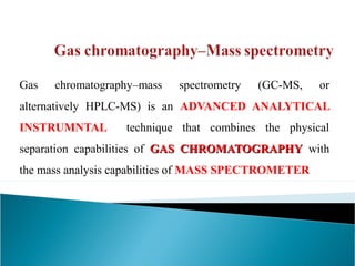 Gas chromatography–mass spectrometry (GC-MS, or 
alternatively HPLC-MS) is an ADVANCED ANALYTICAL 
INSTRUMNTAL technique that combines the physical 
separation capabilities of GGAASS CCHHRROOMMAATTOOGGRRAAPPHHYY with 
the mass analysis capabilities of MASS SPECTROMETER 
 