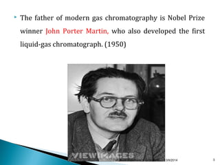  The father of modern gas chromatography is Nobel Prize 
winner John Porter Martin, who also developed the first 
liquid-gas chromatograph. (1950) 
VIGNAN PHARMACY COLLEGE 13/9/2014 3 
 