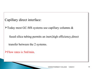 Capillary direct interface: 
Today most GC-MS systems use capillary columns & 
Capillary direct interface: 
Today most GC-MS systems use capillary columns & 
fused silica tubing permits an inert,high efficiency,direct 
transfer between the 2 systems. 
fused silica tubing permits an inert,high efficiency,direct 
transfer between the 2 systems. 
Flow rates is 5ml/min. 
Flow rates is 5ml/min. 
VIGNAN PHARMACY COLLEGE 13/9/2014 30 
 