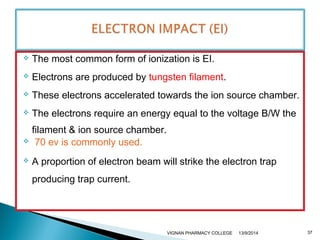  The most common form of ionization is EI. 
 Electrons are produced by tungsten filament. 
 These electrons accelerated towards the ion source chamber. 
 The electrons require an energy equal to the voltage B/W the 
filament & ion source chamber. 
 70 ev is commonly used. 
 A proportion of electron beam will strike the electron trap 
producing trap current. 
VIGNAN PHARMACY COLLEGE 13/9/2014 37 
 