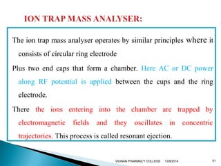 The ion trap mass analyser operates by similar principles where it 
consists of circular ring electrode 
Plus two end caps that form a chamber. Here AC or DC power 
along RF potential is applied between the cups and the ring 
electrode. 
There the ions entering into the chamber are trapped by 
electromagnetic fields and they oscillates in concentric 
trajectories. This process is called resonant ejection. 
VIGNAN PHARMACY COLLEGE 13/9/2014 51 
 