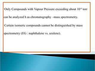 •Only Compounds with Vapour Pressure exceeding about 1010 torr 
can be analyzed b as chromatography –mass spectrometry. 
•Certain isomeric compounds cannot be distinguished by mass 
spectrometry (EG : naphthalene vs. azulene). 
 