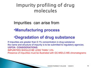 Impurities can arise from 
•Manufacturing process 
•Degradation of drug substance 
If impurities are greater than 0.1% concentration in drug substance 
the name and structure of impurity is to be submitted to regulatory agencies. 
USFDA CONSIDERATIONS: 
IMPURITIES SHOULD BE LESS THAN 1.0% 
Presence of impurities must be illustrated with GC-MS/LC-MS chromatograms 
VIGNAN PHARMACY COLLEGE 13/9/2014 62 
 