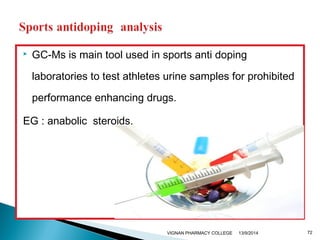  GC-Ms is main tool used in sports anti doping 
laboratories to test athletes urine samples for prohibited 
performance enhancing drugs. 
EG : anabolic steroids. 
VIGNAN PHARMACY COLLEGE 13/9/2014 72 
 