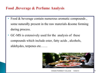  Food & beverage contain numerous aromatic compounds , 
some naturally present in the raw materials &some forming 
during process. 
 GC-MS is extensively used for the analysis of these 
compounds which include ester, fatty acids , alcohols, 
aldehydes, terpenes etc…… 
VIGNAN PHARMACY COLLEGE 13/9/2014 73 
 
