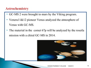  GC-MS 2 were brought to mars by the Viking program. 
 Venera11&12 pioneer Venus analyzed the atmosphere of 
Venus with GC-MS. 
 The material in the comet 67p will be analyzed by the rosetla 
mission with a chiral GC-MS in 2014. 
VIGNAN PHARMACY COLLEGE 13/9/2014 74 
 