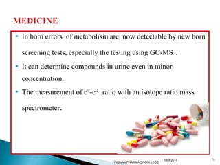  In born errors of metabolism are now detectable by new born 
screening tests, especially the testing using GC-MS . 
 It can determine compounds in urine even in minor 
concentration. 
 The measurement of c13-c12 ratio with an isotope ratio mass 
spectrometer. 
13/9/2014 75 
VIGNAN PHARMACY COLLEGE 
 