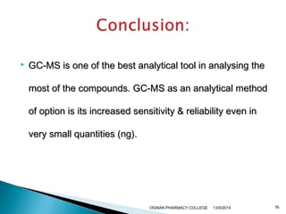  GC-MS is one of the best analytical tool iinn aannaallyyssiinngg tthhee 
mmoosstt ooff tthhee ccoommppoouunnddss. GGCC--MMSS aass aann aannaallyyttiiccaall mmeetthhoodd 
ooff ooppttiioonn iiss iittss iinnccrreeaasseedd sseennssiittiivviittyy && rreelliiaabbiilliittyy eevveenn iinn 
vveerryy ssmmaallll qquuaannttiittiieess ((nngg)). 
VIGNAN PHARMACY COLLEGE 13/9/2014 76 
 