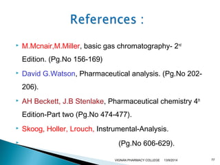  M.Mcnair,M.Miller, basic gas chromatography- 2nd 
Edition. (Pg.No 156-169) 
 David G.Watson, Pharmaceutical analysis. (Pg.No 202- 
206). 
 AH Beckett, J.B Stenlake, Pharmaceutical chemistry 4th 
Edition-Part two (Pg.No 474-477). 
 Skoog, Holler, Lrouch, Instrumental-Analysis. 
 (Pg.No 606-629). 
VIGNAN PHARMACY COLLEGE 13/9/2014 77 
 