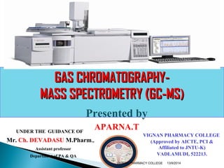 GGAASS CCHHRROOMMAATTOOGGRRAAPPHHYY-- 
MMAASSSS SSPPEECCTTRROOMMEETTRRYY ((GGCC--MMSS)) 
Presented by 
APARNA.T UNDER THE GUIDANCE OF 
Mr. Ch. DEVADASU M.Pharm., 
Assistant professor 
Department of PA & QA 
VIGNAN PHARMACY COLLEGE 
(Approved by AICTE, PCI & 
Affiliated to JNTU-K) 
VADLAMUDI, 522213. 
VIGNAN PHARMACY COLLEGE 13/9/2014 
 