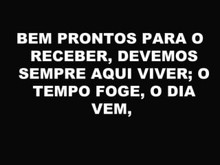 BEM PRONTOS PARA O
RECEBER, DEVEMOS
SEMPRE AQUI VIVER; O
TEMPO FOGE, O DIA
VEM,
 