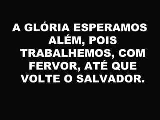 A GLÓRIA ESPERAMOS
ALÉM, POIS
TRABALHEMOS, COM
FERVOR, ATÉ QUE
VOLTE O SALVADOR.
 