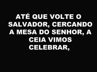 ATÉ QUE VOLTE O
SALVADOR, CERCANDO
A MESA DO SENHOR, A
CEIA VIMOS
CELEBRAR,
 