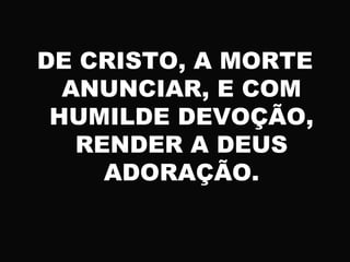 DE CRISTO, A MORTE
ANUNCIAR, E COM
HUMILDE DEVOÇÃO,
RENDER A DEUS
ADORAÇÃO.
 