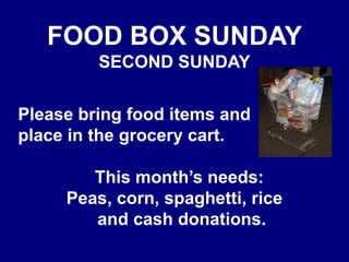 FOOD BOX SUNDAYSECOND SUNDAY   Please bring food items and   place in the grocery cart.This month’s needs: Peas, corn, spaghetti, rice   and cash donations.