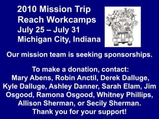 2010 Mission Trip	Reach Workcamps	July 25 – July 31	Michigan City, IndianaOur mission team is seeking sponsorships. To make a donation, contact: Mary Abens, Robin Anctil, Derek Dalluge, Kyle Dalluge, Ashley Danner, Sarah Elam, Jim Osgood, Ramona Osgood, Whitney Phillips, Allison Sherman, or Secily Sherman. Thank you for your support!