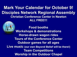 Mark Your Calendar for October 9!Disciples Network Regional AssemblyChristian Conference Center in NewtonALL FREE!!!Food boothsWorkshops & demonstrationsHorse-drawn wagon ridesTours of the Conference CenterOutdoor games for all agesLive music(our own Beyond Belief will be there!)Team CompetitionsWorship in the Outdoor Chapel