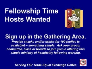 Fellowship TimeHosts WantedSign up in the Gathering Area.Provide snacks and/or drinks for 100 (coffee is available) – something simple.  Ask your group, committee, class or friends to join you in offering this simple ministry of hospitality following worship.Serving Fair Trade Equal Exchange Coffee