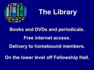            The LibraryBooks and DVDs and periodicals.Free internet access.Delivery to homebound members.On the lower level off Fellowship Hall.