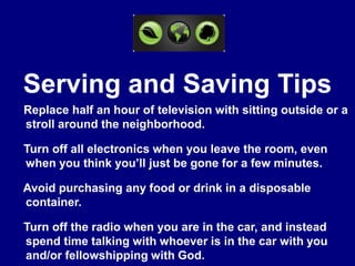 Serving and Saving Tips☼ Replace half an hour of television with sitting outside or a      stroll around the neighborhood.☼ Turn off all electronics when you leave the room, even       when you think you’ll just be gone for a few minutes.☼ Avoid purchasing any food or drink in a disposable        container.☼ Turn off the radio when you are in the car, and instead      spend time talking with whoever is in the car with you      and/or fellowshipping with God.