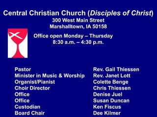 Central Christian Church (Disciples of Christ)300 West Main StreetMarshalltown, IA 50158Office open Monday – Thursday       8:30 a.m. – 4:30 p.m.Pastor			Rev. Gail ThiessenMinister in Music & Worship		Rev. Janet LottOrganist/Pianist		Colette BengeChoir Director		Chris ThiessenOffice			Denise JuelOffice			Susan DuncanCustodian		Ken FiscusBoard Chair		Dee Kilmer 