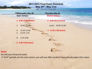 2011-2012 Final Exam Schedule
                                       May 25th –May 31st
                                       (9th, 10th, and 11th grade)

                 Wednesday, May 30                 Thursday, May 31
                 Open Campus                         Closed Campus

                 3 8:40-10:40 (exam)                  4 8:40-10:35 (exam)

                 1   10:45-11:30                         Lunch 10:35-11:05

                 4   11:35-12:20                      5 11:05-1:00 (exam)
                 5   12:25-1:10

                 8   1:15-2:00

                 6 2:05-4:00 (exam)



Notes:
No Advisory Period all week
1st & 8th periods are the only classes ,you will see after students have already taken their exam.
 