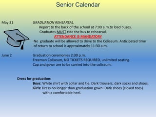 Senior Calendar

May 31             GRADUATION REHEARSAL.
                       Report to the back of the school at 7:00 a.m.to load buses.
                       Graduates MUST ride the bus to rehearsal.
                                 ATTENDANCE IS MANDATORY
                   No graduate will be allowed to drive to the Coliseum. Anticipated time
                   of return to school is approximately 11:30 a.m.

June 2             Graduation ceremonies 2:30 p.m.
                   Freeman Coliseum, NO TICKETS REQUIRED, unlimited seating.
                   Cap and gown are to be carried into the coliseum.


         Dress for graduation:
                   Boys: White shirt with collar and tie. Dark trousers, dark socks and shoes.
                   Girls: Dress no longer than graduation gown. Dark shoes (closed toes)
                          with a comfortable heel.
 