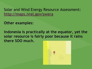 Solar and Wind Energy Resource Assessment:
http://maps.nrel.gov/swera
Other examples:
Indonesia is practically at the equator, yet the
solar resource is fairly poor because it rains
there SOO much.
 