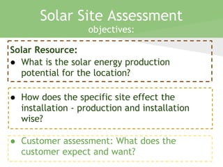 Solar Resource:
● What is the solar energy production
potential for the location?
● How does the specific site effect the
installation - production and installation
wise?
● Customer assessment: What does the
customer expect and want?
Solar Site Assessment
objectives:
 