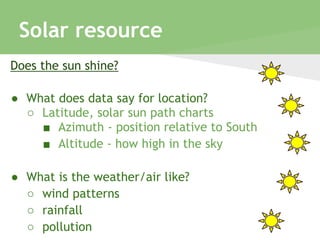 Solar resource
Does the sun shine?
● What does data say for location?
○ Latitude, solar sun path charts
■ Azimuth - position relative to South
■ Altitude - how high in the sky
● What is the weather/air like?
○ wind patterns
○ rainfall
○ pollution
 