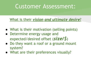 What is their vision and ultimate desire?
● What is their motivation (selling points)
● Determine energy usage and
expected/desired offset (size/$)
● Do they want a roof or a ground mount
system?
● What are their preferences visually?
Customer Assessment:
 