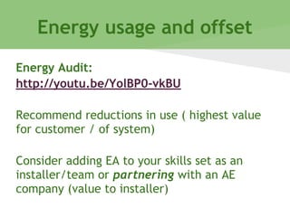 Energy usage and offset
Energy Audit:
http://youtu.be/YolBP0-vkBU
Recommend reductions in use ( highest value
for customer / of system)
Consider adding EA to your skills set as an
installer/team or partnering with an AE
company (value to installer)
 