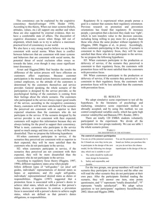 This consistency can be explained by the coginitive            Regulatory fit is experienced when people pursue a
consistency theory(Festinger 1959; Heider 1958).               goal in a manner that sustains their regulatory orientation.
According to this theory, When our inner systems (beliefs,     Previous research on promotion and prevention
attitudes, values, etc.) all support one another and when      orientations has found that regulatory fit increases
these are also supported by external evidence, then we         people_s perception that a decision they made was ‘right’,
have a comfortable state of affairs. The discomfort of         which in turn transfers value to the decision outcome,
cognitive dissonance occurs when things fall out of            including being willing to pay more for a product than
alignment, which leads us to try to achieve a maximum          those who chose the same product without regulatory fit
practical level of consistency in our world.                   (Higgins, 2000; Higgins et al., in press). Accordingly,
We also have a very strong need to believe we are being        when customers participating in the service, if scenario is
consistent with social norms. When there is conflict           consistent to their regulatory focus, they will be more
between behaviors that are consistent with inner systems       satisfied than those who do not participate in the service.
and behaviors that are consistent with social norms, the       So we propose the following hypothesis:
potential threat of social exclusion often sways us               H3: When customers participate in the production or
towards the latter, even though it may cause significant       delievery of service, if the scenario they perceived is
inner dissonance.                                              consistent to their regulatory focus, the customers with
    Avnet and Higgins(2006) find besides the results the       promotion focus will be more satisfied than the customers
 difference of the action process will have effection on       with prevention focus.
 customers affect experience. Because customer                    H4: When customers participate in the production or
 participation is the mutual actions between customers and     delievery of service, if the scenario they perceived is not
 contact employees, so the attitude of the customers is        consistent to their regulatory focus, the customers with
 determined by the customers themselves and service            promotion focus will be less satisfied than the customers
 provider. General speaking, the whole scenario of the         with prevention focus.
 participation is designed by the service provider, so the
 psychological feeling of the customers is coming from
 their feelings about the whole scenario. The customers                              III. RESULTS
 who participated in the service always expect good results         We adopt simulative scene experiment to test all the
 of the service, according to the recognitive consistency      hypotheses. In the literatures of psychology and
 thoery, customers will be more satisfactied if the scenario   marketing, simulative scene experiment method is
 the perceived are consistent with or superior to their        abroadly accepted, and by using this method, we can
 expected situations than the customers who do not             control complicated variables easily, which has quite high
 participate in the service. If the scenario designed by the   exterior validity(Hui and Bateson,1991; Reeder, 2001).
 service provider is not consistent with their expected,            There are totally 120 EMBA students voluntarily
 customers will neglect this information because they are      participated in the experiment. We divide all the
 always looking for the proof to support their consistency.    participants into two groups randomly. We can see table 1
 What is more, customers who participate in the service        the whole scenario pirture.
 spend so much energy and time cost, so they will be more                               TABLE I
 dissatisfied. Then we propose the following hypothesis:                          THE DESCRIPTION OF THE SCENARIO

    H1:when customers participate in service, if the           The control of customers participation
 scenarios they perceived are consistent with or superior to   You are on of the potential customers You are the potential customers for A
 their expected, they will be more satisfied than the          for A brand car, now they invite you    brand car, before you purchase this
 customers who do not participate in the service.              to participate in the design of the new car,you do not have the chance
    H2: when customers participate in service, if the          model, for the following two design     toparticipate in the design of the car.
 scenarios they perceived are not consistent with their        idea, which one is suitable to you?
 expected, they will be more dissatisfied than the             a、 The outlin should be stydle and
 customers who do not participate in the service.                    inner design be humanistic.
    According to regulatory focus theory (Higgins, 1997,       b、 Safety and responsible, and
 1998), different regulatory states arise when people                durable.
 follow different types of “self-guides:” (a) ideal self            For the two groups, one group members will read the
 guides, individuals’ representations of desired states as     scenario they participate in the service and the other one
 hopes or aspirations; and (b) ought self-guides,              will read the other scenario they do not participate at their
 individuals’ representationsof desired states as duties or    own pace. After the participants finished reading the
 responsibilities. Higgins (1987) suggested that a             scenario, they will answer one item, nine points
 promotion focus is associated with a person’s desire to       questionaire, and “1” represtents “totally dissatisfied”, “9”
 achieve ideal states, which are defined as that person’s      represents “totally satisfactied”.      We adopt selves
 hopes, desires, or aspirations. In contrast, a prevention     questions to test participants’ regulatory focus(Brocker,
 focus is associated with a person’s desire to achieve ought   2002; Idson and Higgins 2000).
 states, which are defined as that person’s duties
 obligations, or responsibilities.
 
