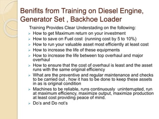 Benifits from Training on Diesel Engine,
Generator Set , Backhoe Loader
Training Provides Clear Understading on the following:
 How to get Maximum return on your investment
 How to save on Fuel cost (running cost by 5 to 10%)
 How to run your valuable asset most efficiently at least cost
 How to increase the life of these equipments
 How to increase the life between top overhaul and major
overhaul
 How to ensure that the cost of overhaul is least and the asset
runs with the same original efficiency
 What are the preventive and regular maintenance and checks
to be carried out , how it has to be done to keep these assets
in as is original condition
 Machines to be reliable, runs continuously uninterrupted, run
at maximum efficiency, maximize output, maximize production
at least cost providing peace of mind.
 Do’s and Do not’s
 