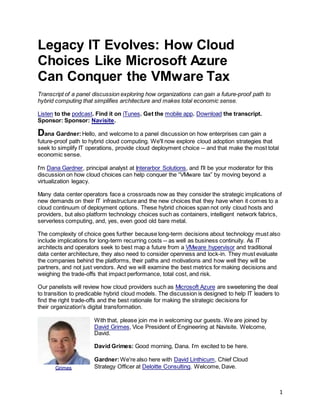 1
Legacy IT Evolves: How Cloud
Choices Like Microsoft Azure
Can Conquer the VMware Tax
Transcript of a panel discussion exploring how organizations can gain a future-proof path to
hybrid computing that simplifies architecture and makes total economic sense.
Listen to the podcast. Find it on iTunes. Get the mobile app. Download the transcript.
Sponsor: Sponsor: Navisite.
Dana Gardner:Hello, and welcome to a panel discussion on how enterprises can gain a
future-proof path to hybrid cloud computing. We'll now explore cloud adoption strategies that
seek to simplify IT operations, provide cloud deployment choice -- and that make the most total
economic sense.
I'm Dana Gardner, principal analyst at Interarbor Solutions, and I'll be your moderator for this
discussion on how cloud choices can help conquer the “VMware tax” by moving beyond a
virtualization legacy.
Many data center operators face a crossroads now as they consider the strategic implications of
new demands on their IT infrastructure and the new choices that they have when it comes to a
cloud continuum of deployment options. These hybrid choices span not only cloud hosts and
providers, but also platform technology choices such as containers, intelligent network fabrics,
serverless computing, and, yes, even good old bare metal.
The complexity of choice goes further because long-term decisions about technology must also
include implications for long-term recurring costs -- as well as business continuity. As IT
architects and operators seek to best map a future from a VMware hypervisor and traditional
data center architecture, they also need to consider openness and lock-in. They must evaluate
the companies behind the platforms, their paths and motivations and how well they will be
partners, and not just vendors. And we will examine the best metrics for making decisions and
weighing the trade-offs that impact performance, total cost, and risk.
Our panelists will review how cloud providers such as Microsoft Azure are sweetening the deal
to transition to predicable hybrid cloud models. The discussion is designed to help IT leaders to
find the right trade-offs and the best rationale for making the strategic decisions for
their organization's digital transformation.
With that, please join me in welcoming our guests. We are joined by
David Grimes, Vice President of Engineering at Navisite. Welcome,
David.
David Grimes: Good morning, Dana. I’m excited to be here.
Gardner:We're also here with David Linthicum, Chief Cloud
Strategy Officer at Deloitte Consulting. Welcome, Dave.Grimes
 