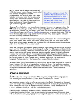 10
And so, people who do want to hedge their bets
will do that around making the right decisions that
they leverage the right resources for
the appropriate task at hand. I think that's going
to be the winning end-point. It's not necessarily
moving to the platforms that we think are cool,
or that we think can make us more money -- it's
about localization of the workloads on the
right platforms, to gain the right fit.
Gardner:From the last two survey result sets, it appears incumbent on legacy providers like
VMware to try to get people to stay on their designated platform path. But at the same time,
because of this inertia to shift, because of these many concerns, the hyperscalers like Google
Cloud, Microsoft Azure, and Amazon Web Services also need to sweeten their deals. What are
these other cloud providers doing, David, when it comes to trying to assuage the enterprise
concerns of moving wholesale to the cloud?
Grimes: There are certainly those hyperscale players, but there are also a number of regional
public cloud players in the form of the VMware partner ecosystem. And I think when we talk
about public versus private, we also need to make a distinction between public hyperscale and
public cloud that still could be VMware-based.
I think one interesting thing that ties back to my earlier comments is when you look at Microsoft
Azure and their Azure Stack hybrid cloud strategy. If you flip that 180 degrees, and consider the
VMware on AWS strategy, I think we'll continue to see that type of thing play out going forward.
Both of those approaches actually reflect the need to be able to deliver the legacy enterprise
workload in a way that is adjacent from an equivalence of technology as well as a latency
perspective. Because one thing that's often overlooked is the need to examine the hybrid cloud
deployment models via the acceptable latency between applications that are inherently
integrated. That can often be a deal-breaker for a successful implementation.
What we'll see is this continued evolution of ensuring that we can solve what I see as a decade-
forward problem. And that is, as organizations continue to reinvent their applications portfolio
they must also evolve the way that they actually build and deliver applications while continuing
to be able to operate their business based on the legacy stack that's driving day-to-day
operations.
Moving solutions
Gardner:Our final survey question asks What are your current plans for moving apps and
data from a legacy environment like VMware, from a traditional data center?
And two strong answers out of the offerings come out on top. Public clouds such as Microsoft
Azure and Google Cloud, and a hybrid or multi-cloud approach. So again, they're looking at the
public clouds as a way to get off of their traditional -- but they're looking not for just one or
a lock-in, but they're looking at a hybrid or multi-cloud approach.
Coming up zero, surprisingly, is VMware on AWS, which you just mentioned, David.
Private cloud hosted and private cloud on-premises both come up at about 25 percent, along
with no plans to move. So, staying on-premises in a private cloud has traction for some, but for
It’s not necessarily moving to the
platforms that we think are cool, or
that we think can make us more
money – it’s about localization of
the workloads on the right
platforms, to gain the right fit.
 