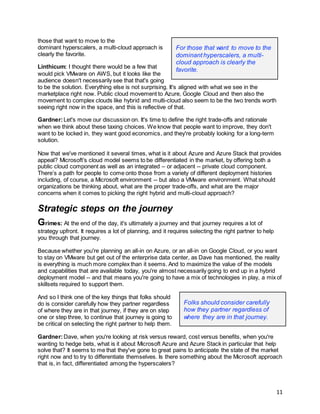 11
those that want to move to the
dominant hyperscalers, a multi-cloud approach is
clearly the favorite.
Linthicum: I thought there would be a few that
would pick VMware on AWS, but it looks like the
audience doesn't necessarily see that that's going
to be the solution. Everything else is not surprising. It's aligned with what we see in the
marketplace right now. Public cloud movement to Azure, Google Cloud and then also the
movement to complex clouds like hybrid and multi-cloud also seem to be the two trends worth
seeing right now in the space, and this is reflective of that.
Gardner:Let's move our discussion on. It's time to define the right trade-offs and rationale
when we think about these taxing choices. We know that people want to improve, they don't
want to be locked in, they want good economics, and they're probably looking for a long-term
solution.
Now that we've mentioned it several times, what is it about Azure and Azure Stack that provides
appeal? Microsoft’s cloud model seems to be differentiated in the market, by offering both a
public cloud component as well as an integrated – or adjacent -- private cloud component.
There’s a path for people to come onto those from a variety of different deployment histories
including, of course, a Microsoft environment -- but also a VMware environment. What should
organizations be thinking about, what are the proper trade-offs, and what are the major
concerns when it comes to picking the right hybrid and multi-cloud approach?
Strategic steps on the journey
Grimes: At the end of the day, it's ultimately a journey and that journey requires a lot of
strategy upfront. It requires a lot of planning, and it requires selecting the right partner to help
you through that journey.
Because whether you're planning an all-in on Azure, or an all-in on Google Cloud, or you want
to stay on VMware but get out of the enterprise data center, as Dave has mentioned, the reality
is everything is much more complex than it seems. And to maximize the value of the models
and capabilities that are available today, you're almost necessarily going to end up in a hybrid
deployment model -- and that means you're going to have a mix of technologies in play, a mix of
skillsets required to support them.
And so I think one of the key things that folks should
do is consider carefully how they partner regardless
of where they are in that journey, if they are on step
one or step three, to continue that journey is going to
be critical on selecting the right partner to help them.
Gardner:Dave, when you're looking at risk versus reward, cost versus benefits, when you're
wanting to hedge bets, what is it about Microsoft Azure and Azure Stack in particular that help
solve that? It seems to me that they've gone to great pains to anticipate the state of the market
right now and to try to differentiate themselves. Is there something about the Microsoft approach
that is, in fact, differentiated among the hyperscalers?
Folks should consider carefully
how they partner regardless of
where they are in that journey.
For those that want to move to the
dominant hyperscalers, a multi-
cloud approach is clearly the
favorite.
 