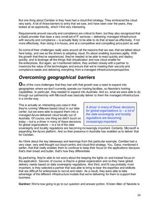 14
But one thing about Ceridian is they have had a cloud-first strategy. They embraced the cloud
very early. A lot of those barriers to entry that we saw, and have seen over the years, they
looked at as opportunity, which I find very interesting.
Requirements around security and compliance are critical to them, but they also recognized that
a SaaS provider that does a very small set of IT services -- delivering managed infrastructure
with security and compliance -- is actually likely to be able to do that at least as effectively, if not
more effectively, than doing it in-house, and at a competitive and compelling price point as well.
So some of their challenges really were around all the reasons that we see, that we talked about
here today, and see as the drivers to adopting cloud. It's about enabling business agility. With
the growth that they've experienced, they've needed to be able to react quickly and deploy
quickly, and to leverage all the things that virtualization and now cloud enable for
the enterprises. But again, as I mentioned before, they worked closely with a partner to
maximize the value of the technologies and ensure that we're meeting their security and
compliance needs and delivering everything from a managed infrastructure perspective.
Overcoming geographical barriers
One of the core challenges that they had with that growth was a need to expand into
geographies where we don't currently operate our hosting facilities, so Navisite's hosting
capabilities. In particular, they needed to expand into Australia. And so, what we were able to do
through our partnership with Microsoft was basically deliver to them the managed infrastructure
in a similar way.
This is actually an interesting use case in that
they're running VMware-based cloud in our data
center, but we were able to expand them into a
managed Azure-delivered cloud locally out of
Australia. Of course, one thing we didn't touch on
today -- but is a driver in many of these decisions
for global organizations -- is a lot of the data
sovereignty and locality regulations are becoming increasingly important. Certainly, Microsoft is
expanding the Azure platform. And so their presence in Australia has enabled us to deliver that
for Ceridian.
As I think about the key takeaways and learnings from this particular example, Ceridian had a
very clear, very well thought out cloud-centric and cloud-first strategy. You, Dana, mentioned it
earlier, that that really enables them to continue to keep their focus on the applications because
that's their bread and butter, that's how they differentiate.
By partnering, they're able to not worry about the keeping the lights on and instead focus on
the application. Second, of course, is they're a global organization and so they have global
delivery needs based on data sovereignty regulations. And third, and I'd say probably most
important, is they selected a partner that was able to bring to bear the expertise and skillsets
that are difficult for enterprises to recruit and retain. As a result, they were able to take
advantage of the different infrastructure models that we're delivering for them to support their
business.
Gardner:We're now going to go to our question and answer portion. Kristen Allen of Navisite is
A driver in many of these decisions
for global organizations is – a lot of
the data sovereignty and locality
regulations are becoming
increasingly important.
 