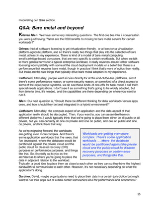 15
moderating our Q&A section.
Q&A: Bare metal and beyond
Kristen Allen: We have some very interesting questions. The first one ties into a conversation
you were just having, "What are the ROI benefits to moving to bare metal servers for certain
workloads?"
Grimes: Not all software licensing is yet virtualization-friendly, or at least on a virtualization
platform-agnostic platform, and so there's really two things that play into the selection of bare
metal, at least in my experience. There is kind of a model of bare metal computing,
small cartridge-based computers, that are very specific to certain workloads. But when we talk
in more general terms for a typical enterprise workload, it really revolves around either software
licensing incompatibility with some of the cloud deployment models or a belief that there is a
performance that requires bare metal, though in practice I think that's more of optics than reality.
But those are the two things that typically drive bare metal adoption in my experience.
Linthicum: Ultimately, people want access directly for at the end-of-the-line platforms, and if
there's some performance reason, or some security reason, or some kind of a direct access to
some of the input-output systems, we do see these kinds of one-offs for bare metal. I call them
special needs applications. I don't see it as something that's going to be widely adopted, but
from time to time, it's needed, and the capabilities are there depending on where you want to
run it.
Allen: Our next question is, "Should there be different thinking for data workloads versus apps
ones, and how should they be best integrated in a hybrid environment?"
Linthicum: Ultimately, the compute aspect of an application and the data aspect of that
application really should be decoupled. Then, if you want to, you can assemble them on
different platforms. I would typically think that we're going to place them either on all public or all
private, but you can certainly do one on private and one on public, and one on public and one
on private, and link them that way.
As we're migrating forward, the workloads
are getting even more complex. And there's
some application workloads that I've seen, that
I've developed, where the database would be
partitioned against the private cloud and the
public cloud for disaster recovery (DR)
purposes or performance purposes, and things
like that. So, it's really up to you as the
architect as to where you're going to place the
data in adjacent relation to the workload.
Typically, a good idea to place them as close to each other as they can so they have the highest
bandwidth to communicate to each other. However, it's not necessary depending on what the
application's doing.
Gardner:David, maybe organizations need to place their data in a certain jurisdiction but might
want to run their apps out of a data center somewhere else for performance and economics?
Workloads are getting even more
complex. There’s some application
workloads … where the database
would be partitioned against the private
cloud and the public cloud for disaster
recovery purposes or performance
purposes, and things like that.
 