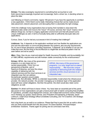 16
Grimes: The data sovereignty requirement is something that we touched on and
that's becoming increasingly important and increasingly, that's a driver too, in deciding where to
place the data.
Just following on Dave's comments, I agree 100 percent. If you have the opportunity to architect
a new application, I think there's some really interesting choices that can be made around
data placement, network placement, and decoupling them is absolutely the right strategy.
I think the challenge many organizations face is having that mandate to close down the
enterprise data center and move to the "cloud." Of course, we know that “cloud” means a lot of
different things but, do that in a legacy application environment and that will present some
unique challenges as well, in terms of actually being able to sufficiently decouple data and
applications.
Curious, Dave, if you've had any successes in kind of meeting that challenge?
Linthicum: Yes. It depends on the application workload and how flexible the applications are
and how the information is communicating between the systems; also security requirements.
So, it's one of those obnoxious consulting responses, “it depends” as to whether or not we can
make that work. But the thing is the architecture is a legitimate architectural pattern that I've
seen before and we've used it.
Allen: Okay. How do you meet and adapt for Health Insurance Portability and Accountability Act
of 1996 (HIPAA) requirements and still maintain stable connectivity for the small business?
Grimes: HIPAA, like many of the governance
programs, is a very large and co-
owned responsibility. I think from our
perspective at Navisite, part of
Spectrum Enterprise, we have the unique
capability of delivering both the
network services and the cloud services in an
integrated way that can address
the particular question around stable
connectivity. But ultimately, HIPAA is a blended responsibility model where the infrastructure
provider, the network provider, the provider managing up to whatever layer of the application
stack will have certain obligations. But then the partner, the client would also retain some
obligations as well.
Gardner:I'm afraid we'll have to leave it there. You have been an essential part of this panel
discussion on how organizations can gain a future-proof path to hybrid computing that simplifies
IT operations, provides cloud deployment choices, and makes total economic sense. Please join
me in thanking our guests, David Grimes, Vice President of Engineering at Navisite; David
Linthicum, Chief Cloud Strategy Officer at Deloitte Consulting, and Tim Crawford, CIO Strategic
Advisor at AVOA.
And a big thank you as well to our audience. Please feel free to pass this link as well to others
who you think would benefit from this discussion. I'm Dana Gardner, Principal Analyst
at Interarbor Solutions. Thanks again for joining and do come back next time.
HIPAA, like many of the governance
programs, is a very large and co-owned
responsibility. … We have the unique
capability of delivering both the network
services and the cloud services in an
integrated way.
 