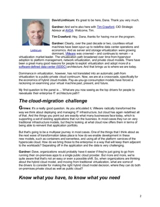 2
David Linthicum: It's great to be here, Dana. Thank you very much.
Gardner:And we're also here with Tim Crawford, CIO Strategic
Advisor at AVOA. Welcome, Tim.
Tim Crawford: Hey, Dana, thanks for having me on the program.
Gardner:Clearly, over the past decade or two, countless virtual
machines have been spun up to redefine data center operations and
economics. And as server and storage virtualization were growing
dominant, VMware was crowned -- and continues to remain -- a
virtualization market leader. The virtualization path broadened over time from hypervisor
adoption to platform management, network virtualization, and private cloud models. There have
been a great many good reasons for people to exploit virtualization and adopt more of a
software-defined data center (SDDC) architecture. And that brings us to where we are today.
Dominance in virtualization, however, has not translated into an automatic path from
virtualization to a public-private cloud continuum. Now, we are at a crossroads, specifically for
the economics of hybrid cloud models. Pay-as-you-go consumption models have forced a
reckoning on examining your virtual machine past, present, and future.
My first question to the panel is ... What are you now seeing as the top drivers for people to
reevaluate their enterprise IT architecture path?
The cloud-migration challenge
Grimes: It's a really good question. As you articulated it, VMware radically transformed the
way we think about deploying and managing IT infrastructure, but cloud has again redefined all
of that. And the things you point out are exactly what many businesses face today, which is
supporting a set of existing applications that run the business. In most cases they run on very
traditional infrastructure models, but they're looking at what cloud now offers them in terms of
being able to reinvent that application portfolio.
But that's going to be a multiyear journey in most cases. One of the things that I think about as
the next wave of transformation takes place is how do we enable development in these
new models, such as containers and serverless, and using all of the platform services of the
hyperscale cloud. How do we bring those to the enterprise in a way that will keep them adjacent
to the workloads? Separating off in the application and the data is very challenging.
Gardner:Dave, organizations would probably have it easier if they're just going to go from
running their on-premises apps to a single public cloud provider. But more and more, we're
quite aware that that's not an easy or even a possible shift. So, when organizations are thinking
about the hybrid cloud model, and moving from traditional virtualization, what are some of
the drivers to consider for making the right hybrid cloud model decision, where they can do both
on-premises private cloud as well as public cloud?
Know what you have, to know what you need
Linthicum
 