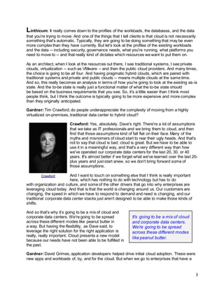 3
Linthicum: It really comes down to the profiles of the workloads, the databases, and the data
that you're trying to move. And one of the things that I tell clients is that cloud is not necessarily
something that's automatic. Typically, they are going to be doing something that may be even
more complex than they have currently. But let's look at the profiles of the existing workloads
and the data -- including security, governance needs, what you're running, what platforms you
need to move to -- and that really kind of dictates which resources we want to put them on.
As an architect, when I look at the resources out there, I see traditional systems, I see private
clouds, virtualization -- such as VMware -- and then the public cloud providers. And many times,
the choice is going to be all four. And having pragmatic hybrid clouds, which are paired with
traditional systems and private and public clouds -- means multiple clouds at the same time.
And so, this really becomes an analysis in terms of how you're going to look at the existing as-is
state. And the to-be state is really just a functional matter of what the to-be state should
be based on the business requirements that you see. So, it's a little easier than I think most
people think, but I think the outcome is typically going to be more expensive and more complex
than they originally anticipated.
Gardner:Tim Crawford, do people underappreciate the complexity of moving from a highly
virtualized on-premises, traditional data center to hybrid cloud?
Crawford: Yes, absolutely. Dave's right. There're a lot of assumptions
that we take as IT professionals and we bring them to cloud, and then
find that those assumptions kind of fall flat on their face. Many of the
myths and misnomers of cloud start to rear their ugly heads. And that's
not to say that cloud is bad; cloud is great. But we have to be able to
use it in a meaningful way, and that's a very different way than how
we've operated our corporate data centers for the last 20, 30, or 40
years. It's almost better if we forget what we've learned over the last 20-
plus years and just start anew, so we don't bring forward some of
those assumptions.
And I want to touch on something else that I think is really important
here, which has nothing to do with technology but has to do
with organization and culture, and some of the other drivers that go into why enterprises are
leveraging cloud today. And that is that the world is changing around us. Our customers are
changing, the speed in which we have to respond to demand and need is changing, and our
traditional corporate data center stacks just aren't designed to be able to make those kinds of
shifts.
And so that's why it’s going to be a mix of cloud and
corporate data centers. We're going to be spread
across these different modes like peanut butter in
a way. But having the flexibility, as Dave said, to
leverage the right solution for the right application is
really, really important. Cloud presents a new model
because our needs have not been able to be fulfilled in
the past.
Gardner:David Grimes, application developers helped drive initial cloud adoption. These were
new apps and workloads of, by, and for the cloud. But when we go to enterprises that have a
Crawford
It’s going to be a mix of cloud
and corporate data centers.
We’re going to be spread
across these different modes
like peanut butter.
 