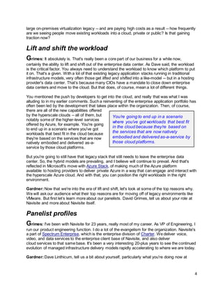 4
large on-premises virtualization legacy -- and are paying high costs as a result -- how frequently
are we seeing people move existing workloads into a cloud, private or public? Is that gaining
traction now?
Lift and shift the workload
Grimes: It absolutely is. That's really been a core part of our business for a while now,
certainly the ability to lift and shift out of the enterprise data center. As Dave said, the workload
is the critical factor. You always need to understand the workload to know which platform to put
it on. That's a given. With a lot of that existing legacy application stacks running in traditional
infrastructure models, very often those get lifted and shifted into a like-model -- but in a hosting
provider's data center. That’s because many CIOs have a mandate to close down enterprise
data centers and move to the cloud. But that does, of course, mean a lot of different things.
You mentioned the push by developers to get into the cloud, and really that was what I was
alluding to in my earlier comments. Such a reinventing of the enterprise application portfolio has
often been led by the development that takes place within the organization. Then, of course,
there are all of the new capabilities offered
by the hyperscale clouds -- all of them, but
notably some of the higher-level services
offered by Azure, for example. You're going
to end up in a scenario where you've got
workloads that best fit in the cloud because
they're based on the services that are now
natively embodied and delivered as-a-
service by those cloud platforms.
But you're going to still have that legacy stack that still needs to leave the enterprise data
center. So, the hybrid models are prevailing, and I believe will continue to prevail. And that's
reflected in Microsoft's move with Azure Stack, of making much of the Azure platform
available to hosting providers to deliver private Azure in a way that can engage and interact with
the hyperscale Azure cloud. And with that, you can position the right workloads in the right
environment.
Gardner:Now that we're into the era of lift and shift, let's look at some of the top reasons why.
We will ask our audience what their top reasons are for moving off of legacy environments like
VMware. But first let’s learn more about our panelists. David Grimes, tell us about your role at
Navisite and more about Navisite itself.
Panelist profiles
Grimes: I've been with Navisite for 23 years, really most of my career. As VP of Engineering, I
run our product engineering function. I do a lot of the evangelism for the organization. Navisite's
a part of Spectrum Enterprise, which is the enterprise division of Charter. We deliver voice,
video, and data services to the enterprise client base of Navisite, and also deliver
cloud services to that same base. It's been a very interesting 20-plus years to see the continued
evolution of managed infrastructure delivery models rapidly accelerating to where we are today.
Gardner:Dave Linthicum, tell us a bit about yourself, particularly what you're doing now at
You’re going to end up in a scenario
where you’ve got workloads that best fit
in the cloud because they’re based on
the services that are now natively
embodied and delivered as-a-service by
those cloud platforms.
 