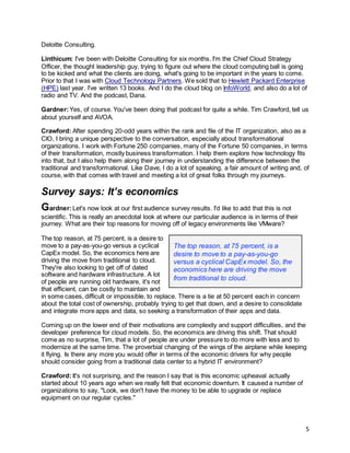 5
Deloitte Consulting.
Linthicum: I've been with Deloitte Consulting for six months. I'm the Chief Cloud Strategy
Officer, the thought leadership guy, trying to figure out where the cloud computing ball is going
to be kicked and what the clients are doing, what's going to be important in the years to come.
Prior to that I was with Cloud Technology Partners. We sold that to Hewlett Packard Enterprise
(HPE) last year. I’ve written 13 books. And I do the cloud blog on InfoWorld, and also do a lot of
radio and TV. And the podcast, Dana.
Gardner:Yes, of course. You've been doing that podcast for quite a while. Tim Crawford, tell us
about yourself and AVOA.
Crawford: After spending 20-odd years within the rank and file of the IT organization, also as a
CIO, I bring a unique perspective to the conversation, especially about transformational
organizations. I work with Fortune 250 companies, many of the Fortune 50 companies, in terms
of their transformation, mostly business transformation. I help them explore how technology fits
into that, but I also help them along their journey in understanding the difference between the
traditional and transformational. Like Dave, I do a lot of speaking, a fair amount of writing and, of
course, with that comes with travel and meeting a lot of great folks through my journeys.
Survey says: It’s economics
Gardner:Let's now look at our first audience survey results. I'd like to add that this is not
scientific. This is really an anecdotal look at where our particular audience is in terms of their
journey. What are their top reasons for moving off of legacy environments like VMware?
The top reason, at 75 percent, is a desire to
move to a pay-as-you-go versus a cyclical
CapEx model. So, the economics here are
driving the move from traditional to cloud.
They're also looking to get off of dated
software and hardware infrastructure. A lot
of people are running old hardware, it's not
that efficient, can be costly to maintain and
in some cases, difficult or impossible, to replace. There is a tie at 50 percent each in concern
about the total cost of ownership, probably trying to get that down, and a desire to consolidate
and integrate more apps and data, so seeking a transformation of their apps and data.
Coming up on the lower end of their motivations are complexity and support difficulties, and the
developer preference for cloud models. So, the economics are driving this shift. That should
come as no surprise, Tim, that a lot of people are under pressure to do more with less and to
modernize at the same time. The proverbial changing of the wings of the airplane while keeping
it flying. Is there any more you would offer in terms of the economic drivers for why people
should consider going from a traditional data center to a hybrid IT environment?
Crawford: It's not surprising, and the reason I say that is this economic upheaval actually
started about 10 years ago when we really felt that economic downturn. It caused a number of
organizations to say, "Look, we don't have the money to be able to upgrade or replace
equipment on our regular cycles."
The top reason, at 75 percent, is a
desire to move to a pay-as-you-go
versus a cyclical CapEx model. So, the
economics here are driving the move
from traditional to cloud.
 