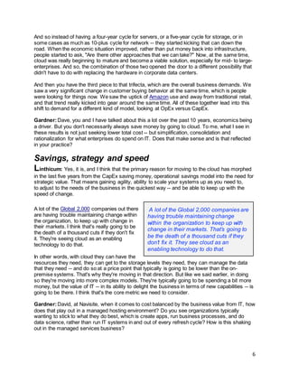 6
And so instead of having a four-year cycle for servers, or a five-year cycle for storage, or in
some cases as much as 10-plus cycle for network -- they started kicking that can down the
road. When the economic situation improved, rather than put money back into infrastructure,
people started to ask, "Are there other approaches that we can take?" Now, at the same time,
cloud was really beginning to mature and become a viable solution, especially for mid- to large-
enterprises. And so, the combination of those two opened the door to a different possibility that
didn't have to do with replacing the hardware in corporate data centers.
And then you have the third piece to that trifecta, which are the overall business demands. We
saw a very significant change in customer buying behavior at the same time, which is people
were looking for things now. We saw the uptick of Amazon use and away from traditional retail,
and that trend really kicked into gear around the same time. All of these together lead into this
shift to demand for a different kind of model, looking at OpEx versus CapEx.
Gardner:Dave, you and I have talked about this a lot over the past 10 years, economics being
a driver. But you don't necessarily always save money by going to cloud. To me, what I see in
these results is not just seeking lower total cost -- but simplification, consolidation and
rationalization for what enterprises do spend on IT. Does that make sense and is that reflected
in your practice?
Savings, strategy and speed
Linthicum: Yes, it is, and I think that the primary reason for moving to the cloud has morphed
in the last five years from the CapEx saving money, operational savings model into the need for
strategic value. That means gaining agility, ability to scale your systems up as you need to,
to adjust to the needs of the business in the quickest way -- and be able to keep up with the
speed of change.
A lot of the Global 2,000 companies out there
are having trouble maintaining change within
the organization, to keep up with change in
their markets. I think that's really going to be
the death of a thousand cuts if they don't fix
it. They're seeing cloud as an enabling
technology to do that.
In other words, with cloud they can have the
resources they need, they can get to the storage levels they need, they can manage the data
that they need -- and do so at a price point that typically is going to be lower than the on-
premise systems. That's why they're moving in that direction. But like we said earlier, in doing
so they're moving into more complex models. They're typically going to be spending a bit more
money, but the value of IT -- in its ability to delight the business in terms of new capabilities -- is
going to be there. I think that's the core metric we need to consider.
Gardner:David, at Navisite, when it comes to cost balanced by the business value from IT, how
does that play out in a managed hosting environment? Do you see organizations typically
wanting to stick to what they do best, which is create apps, run business processes, and do
data science, rather than run IT systems in and out of every refresh cycle? How is this shaking
out in the managed services business?
A lot of the Global 2,000 companies are
having trouble maintaining change
within the organization to keep up with
change in their markets. That’s going to
be the death of a thousand cuts if they
don’t fix it. They see cloud as an
enabling technology to do that.
 