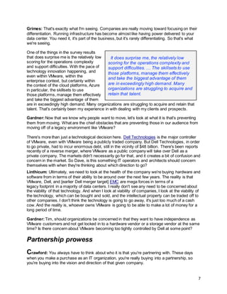 7
Grimes: That's exactly what I'm seeing. Companies are really moving toward focusing on their
differentiation. Running infrastructure has become almost like having power delivered to your
data center. You need it, it's part of the business, but it's rarely differentiating. So that's what
we're seeing.
One of the things in the survey results
that does surprise me is the relatively low
scoring for the operations complexity
and support difficulties. With the pace of
technology innovation happening, and
even within VMware, within the
enterprise context, but certainly within
the context of the cloud platforms, Azure
in particular, the skillsets to use
those platforms, manage them effectively
and take the biggest advantage of them
are in exceedingly high demand. Many organizations are struggling to acquire and retain that
talent. That's certainly been my experience in with dealing with my clients and prospects.
Gardner:Now that we know why people want to move, let's look at what it is that's preventing
them from moving. What are the chief obstacles that are preventing those in our audience from
moving off of a legacy environment like VMware?
There's more than just a technological decision here. Dell Technologies is the major controller
of VMware, even with VMware being a publicly traded company. But Dell Technologies, in order
to go private, had to incur enormous debt, still in the vicinity of $48 billion. There's been reports
recently of a reverse merger, where VMware as a public company will take over Dell as a
private company. The markets didn't necessarily go for that, and it creates a bit of confusion and
concern in the market. So Dave, is this something IT operators and architects should concern
themselves with when they're thinking about which direction to go?
Linthicum: Ultimately, we need to look at the health of the company we're buying hardware and
software from in terms of their ability to be around over the next few years. The reality is that
VMware, Dell, and [earlier Dell merger target] EMC are mega forces in terms of a
legacy footprint in a majority of data centers. I really don't see any need to be concerned about
the viability of that technology. And when I look at viability of companies, I look at the viability of
the technology, which can be bought and sold, and the intellectual property can be traded off to
other companies. I don't think the technology is going to go away, it's just too much of a cash
cow. And the reality is, whoever owns VMware is going to be able to make a lot of money for a
long period of time.
Gardner:Tim, should organizations be concerned in that they want to have independence as
VMware customers and not get locked in to a hardware vendor or a storage vendor at the same
time? Is there concern about VMware becoming too tightly controlled by Dell at some point?
Partnership prowess
Crawford: You always have to think about who it is that you're partnering with. These days
when you make a purchase as an IT organization, you're really buying into a partnership, so
you're buying into the vision and direction of that given company.
It does surprise me, the relatively low
scoring for the operations complexity and
support difficulties. … The skillsets to use
those platforms, manage them effectively
and take the biggest advantage of them
are in exceedingly high demand. Many
organizations are struggling to acquire and
retain that talent.
 